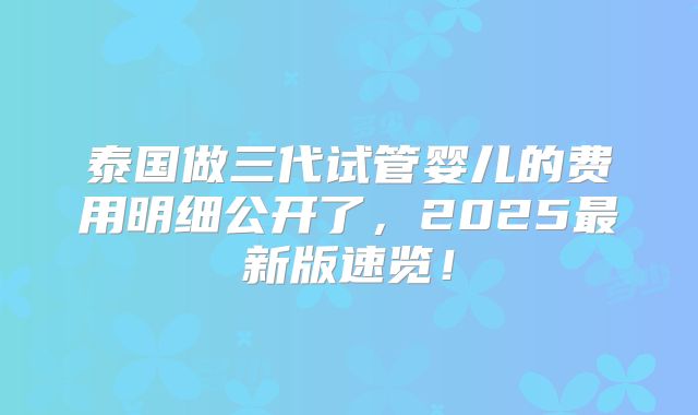 泰国做三代试管婴儿的费用明细公开了，2025最新版速览！