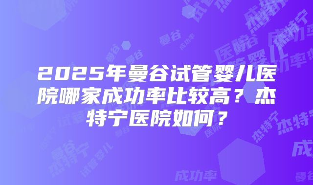 2025年曼谷试管婴儿医院哪家成功率比较高？杰特宁医院如何？