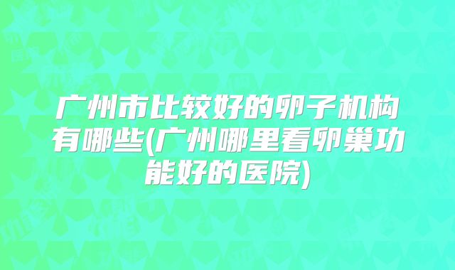 广州市比较好的卵子机构有哪些(广州哪里看卵巢功能好的医院)