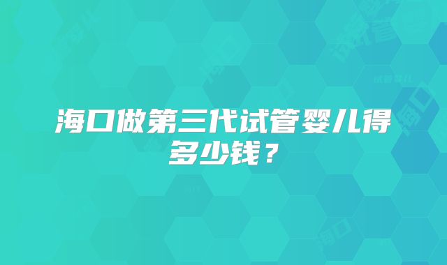 海口做第三代试管婴儿得多少钱？