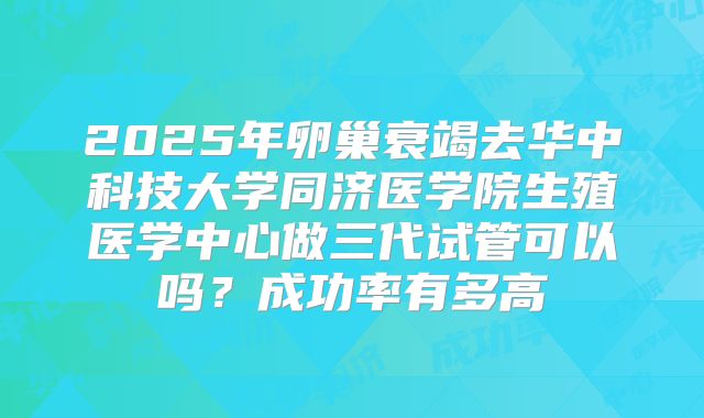 2025年卵巢衰竭去华中科技大学同济医学院生殖医学中心做三代试管可以吗？成功率有多高