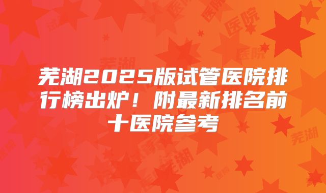 芜湖2025版试管医院排行榜出炉！附最新排名前十医院参考