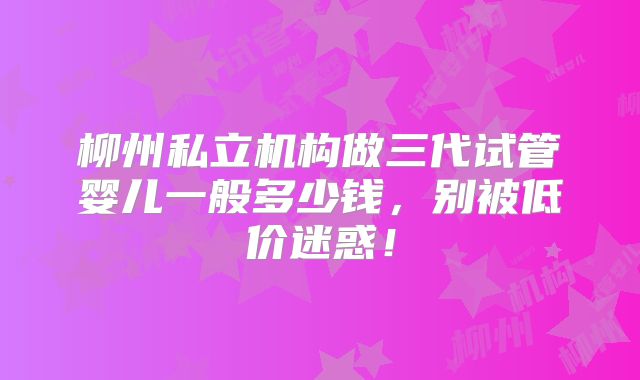 柳州私立机构做三代试管婴儿一般多少钱，别被低价迷惑！
