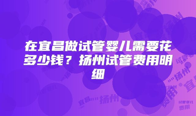 在宜昌做试管婴儿需要花多少钱?扬州试管费用明细