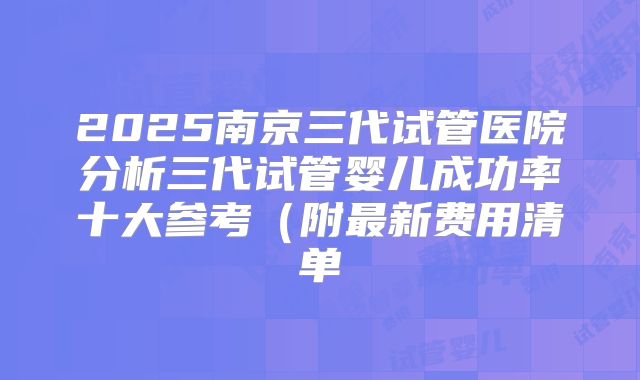 2025南京三代试管医院分析三代试管婴儿成功率十大参考(附最新费用清单
