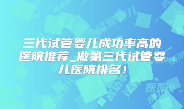 三代试管婴儿成功率高的医院推荐_做第三代试管婴儿医院排名！