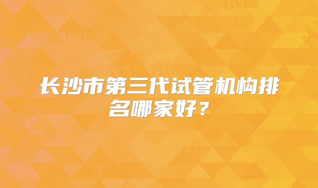 长沙市第三代试管机构排名哪家好？