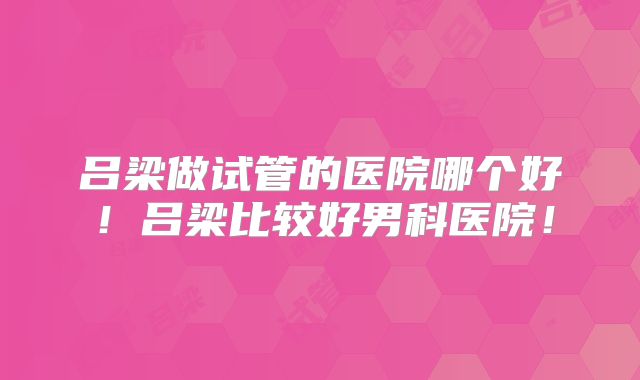 吕梁做试管的医院哪个好！吕梁比较好男科医院！