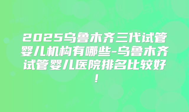 2025乌鲁木齐三代试管婴儿机构有哪些-乌鲁木齐试管婴儿医院排名比较好！