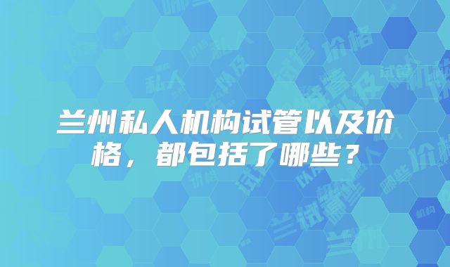 兰州私人机构试管以及价格,都包括了哪些?