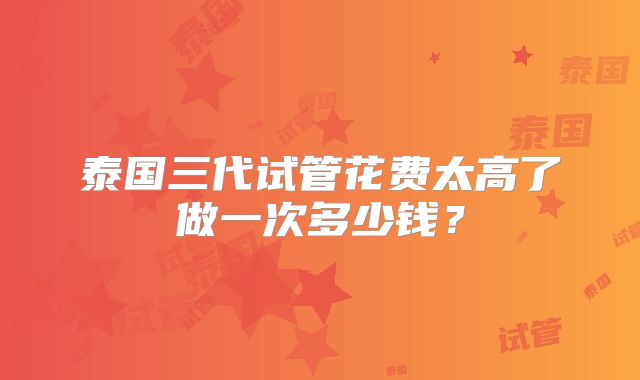 泰国三代试管花费太高了做一次多少钱？