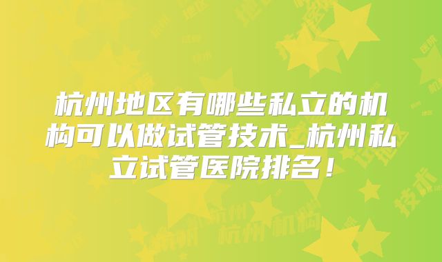 杭州地区有哪些私立的机构可以做试管技术_杭州私立试管医院排名！