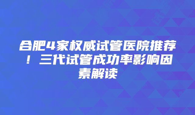 合肥4家权威试管医院推荐！三代试管成功率影响因素解读
