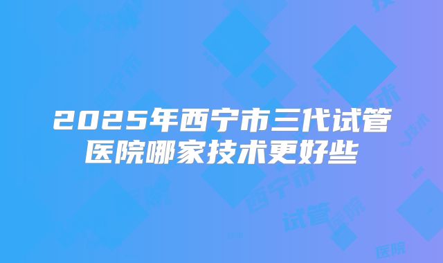 2025年西宁市三代试管医院哪家技术更好些