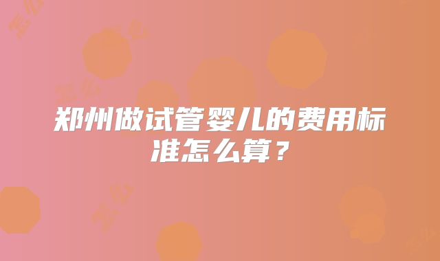 郑州做试管婴儿的费用标准怎么算？