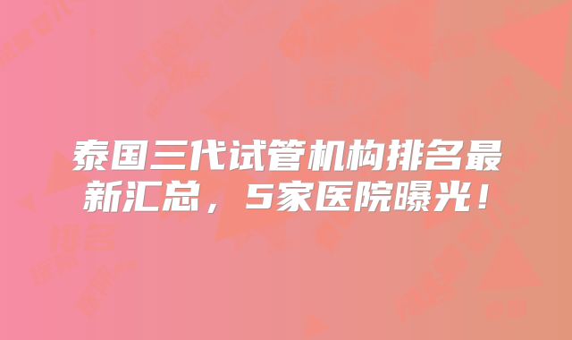 泰国三代试管机构排名最新汇总，5家医院曝光！