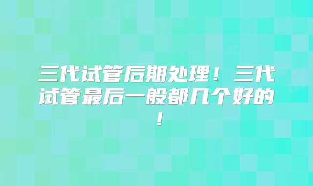 三代试管后期处理!三代试管最后一般都几个好的!