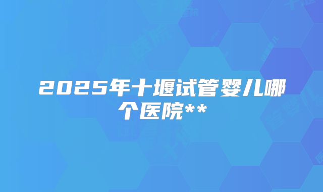 2025年十堰试管婴儿哪个医院**