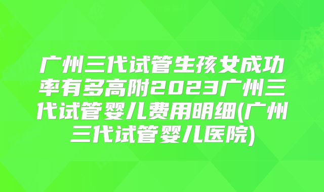 广州三代试管生孩女成功率有多高附2023广州三代试管婴儿费用明细(广州三代试管婴儿医院)