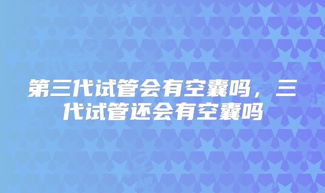 第三代试管会有空囊吗，三代试管还会有空囊吗
