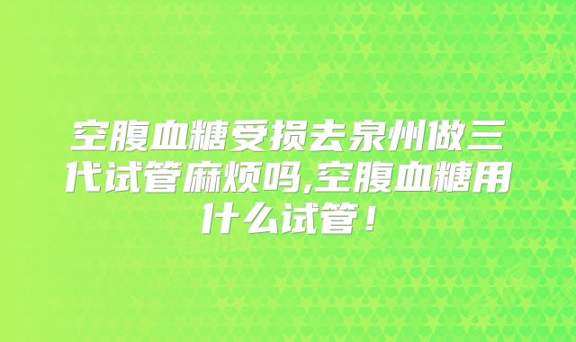 空腹血糖受损去泉州做三代试管麻烦吗,空腹血糖用什么试管!