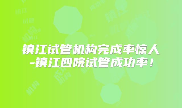 镇江试管机构完成率惊人-镇江四院试管成功率！