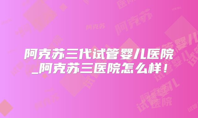阿克苏三代试管婴儿医院_阿克苏三医院怎么样!