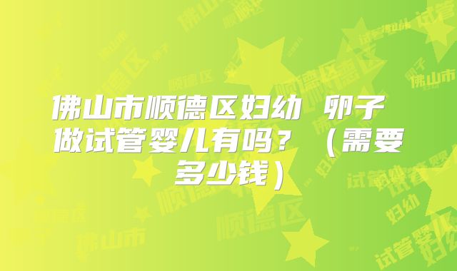 佛山市顺德区妇幼 卵子 做试管婴儿有吗？（需要多少钱）