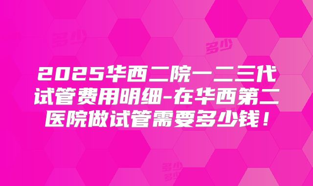 2025华西二院一二三代试管费用明细-在华西第二医院做试管需要多少钱！
