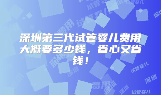 深圳第三代试管婴儿费用大概要多少钱,省心又省钱!