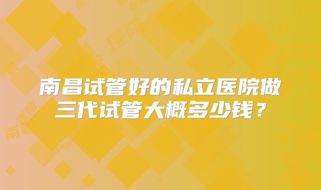 南昌试管好的私立医院做三代试管大概多少钱？