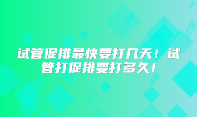 试管促排最快要打几天！试管打促排要打多久！