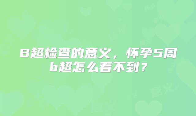 B超检查的意义，怀孕5周b超怎么看不到？