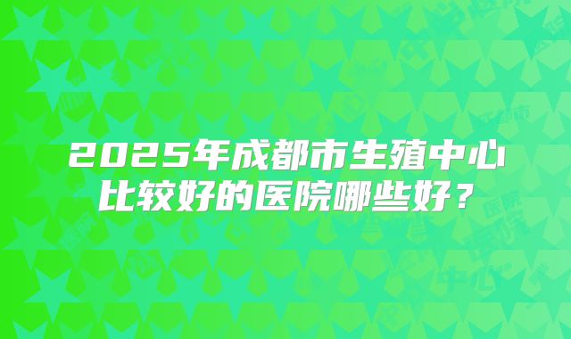 2025年成都市生殖中心比较好的医院哪些好？