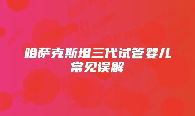 哈萨克斯坦三代试管婴儿常见误解