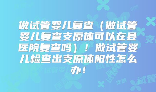 做试管婴儿复查（做试管婴儿复查支原体可以在县医院复查吗）！做试管婴儿检查出支原体阳性怎么办！