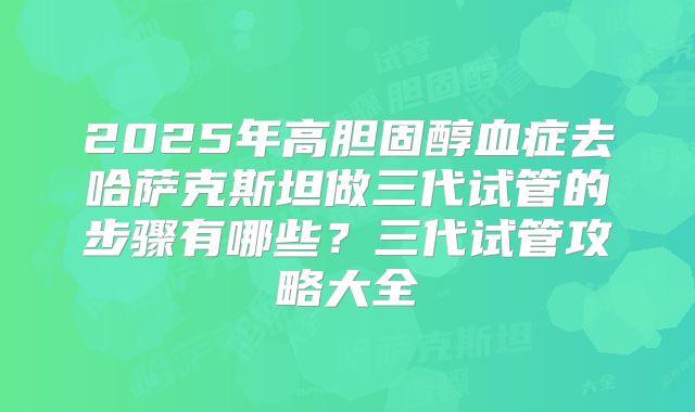 2025年高胆固醇血症去哈萨克斯坦做三代试管的步骤有哪些？三代试管攻略大全
