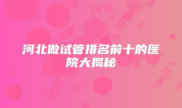 河北做试管排名前十的医院大揭秘