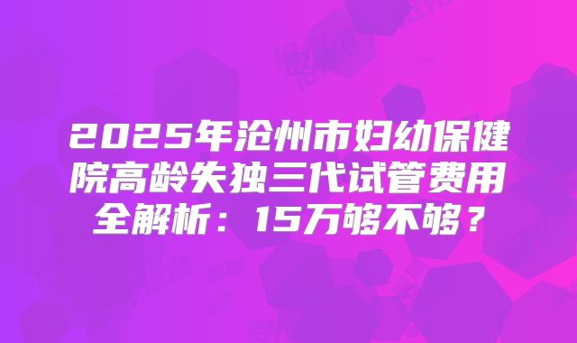 2025年沧州市妇幼保健院高龄失独三代试管费用全解析：15万够不够？