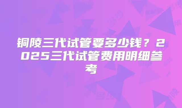 铜陵三代试管要多少钱?2025三代试管费用明细参考