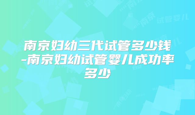 南京妇幼三代试管多少钱-南京妇幼试管婴儿成功率多少