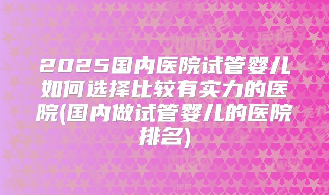 2025国内医院试管婴儿如何选择比较有实力的医院(国内做试管婴儿的医院排名)