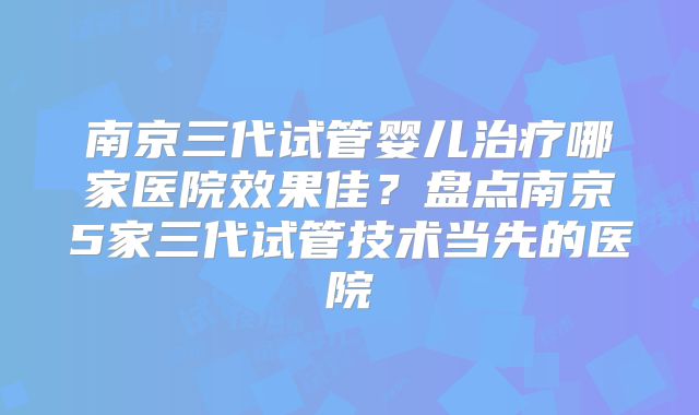 南京三代试管婴儿治疗哪家医院效果佳？盘点南京5家三代试管技术当先的医院