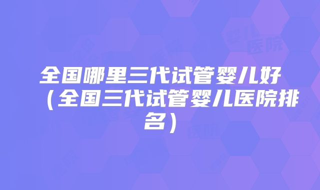 全国哪里三代试管婴儿好（全国三代试管婴儿医院排名）