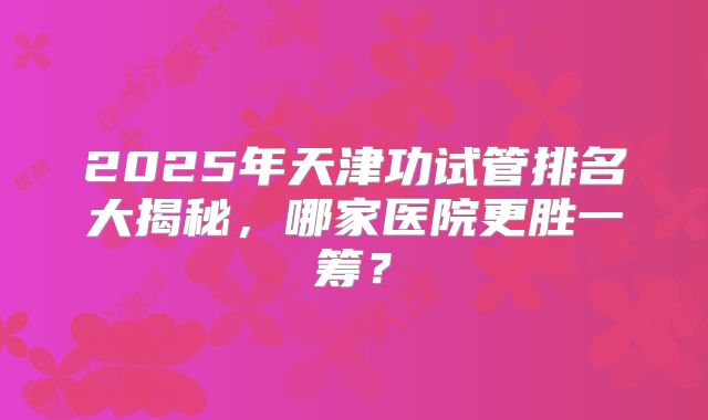 2025年天津功试管排名大揭秘，哪家医院更胜一筹？