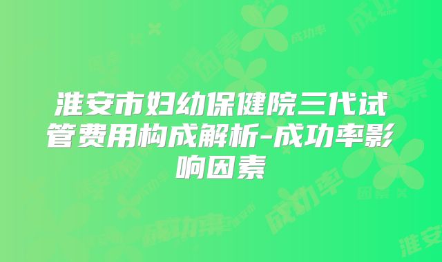 淮安市妇幼保健院三代试管费用构成解析-成功率影响因素
