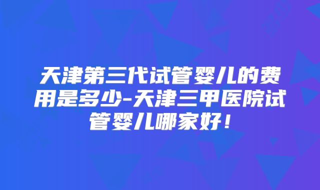 天津第三代试管婴儿的费用是多少-天津三甲医院试管婴儿哪家好！