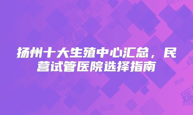 扬州十大生殖中心汇总，民营试管医院选择指南
