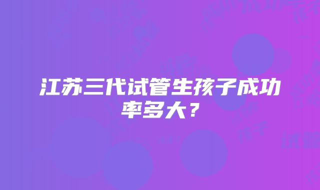 江苏三代试管生孩子成功率多大?