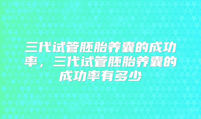 三代试管胚胎养囊的成功率,三代试管胚胎养囊的成功率有多少